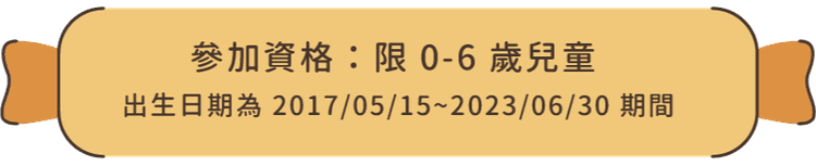 參加資格：限 0-6 歲兒童（出生日期為 2017/05/15 ~ 2023/06/30 期間）
